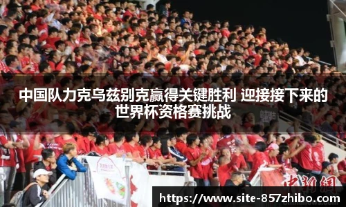 中国队力克乌兹别克赢得关键胜利 迎接接下来的世界杯资格赛挑战