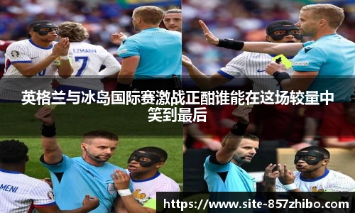 英格兰与冰岛国际赛激战正酣谁能在这场较量中笑到最后