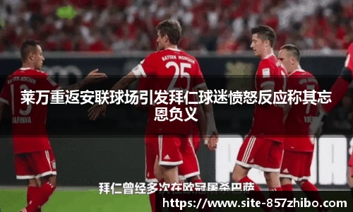 莱万重返安联球场引发拜仁球迷愤怒反应称其忘恩负义