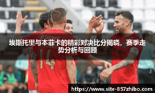 埃斯托里与本菲卡的精彩对决比分揭晓，赛季走势分析与回顾