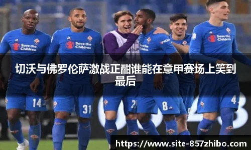 切沃与佛罗伦萨激战正酣谁能在意甲赛场上笑到最后