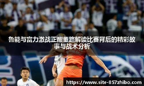 鲁能与富力激战正酣董路解读比赛背后的精彩故事与战术分析